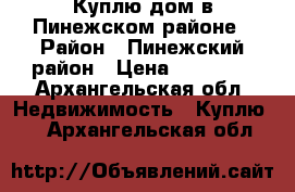 Куплю дом в Пинежском районе › Район ­ Пинежский район › Цена ­ 50 000 - Архангельская обл. Недвижимость » Куплю   . Архангельская обл.